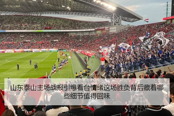 山东泰山主场战报引爆看台情绪这场胜负背后藏着哪些细节值得回味